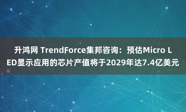 升鸿网 TrendForce集邦咨询：预估Micro LED显示应用的芯片产值将于2029年达7.4亿美元