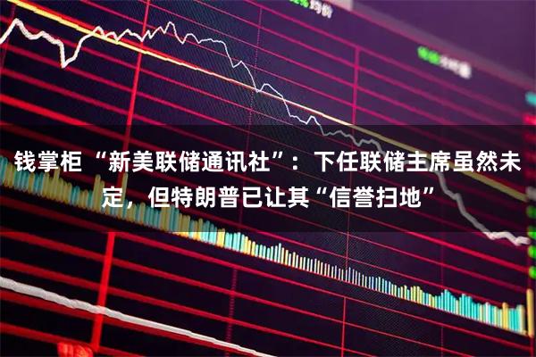 钱掌柜 “新美联储通讯社”：下任联储主席虽然未定，但特朗普已让其“信誉扫地”