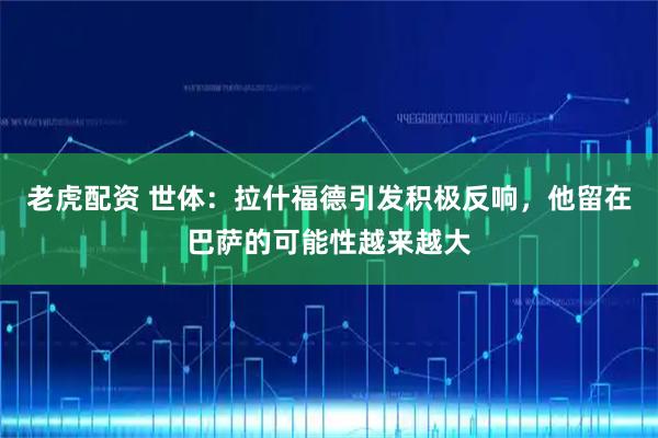 老虎配资 世体：拉什福德引发积极反响，他留在巴萨的可能性越来越大