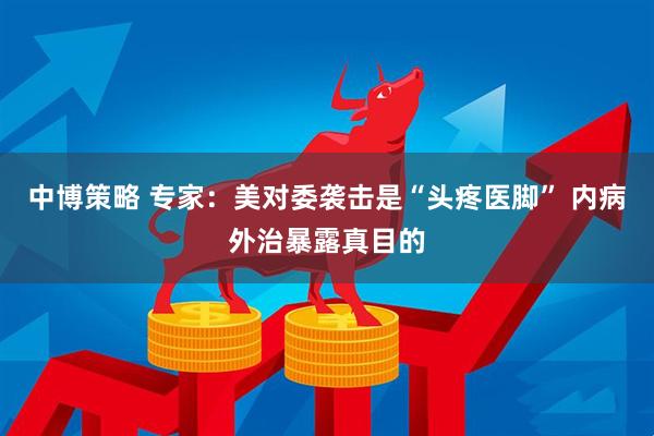 中博策略 专家：美对委袭击是“头疼医脚” 内病外治暴露真目的