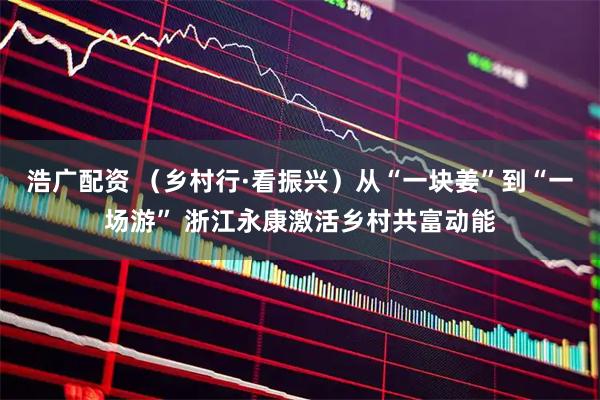 浩广配资 （乡村行·看振兴）从“一块姜”到“一场游” 浙江永康激活乡村共富动能