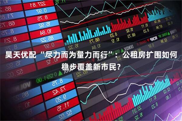 昊天优配 “尽力而为量力而行”:公租房扩围如何稳步覆盖新市民?