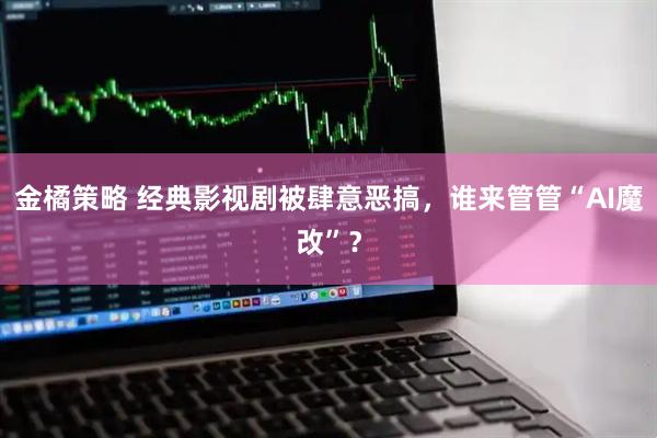 金橘策略 经典影视剧被肆意恶搞，谁来管管“AI魔改”？