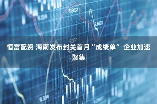 恒富配资 海南发布封关首月“成绩单” 企业加速聚集