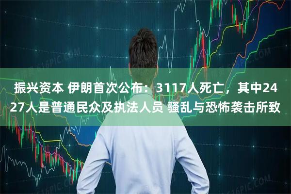 振兴资本 伊朗首次公布：3117人死亡，其中2427人是普通民众及执法人员 骚乱与恐怖袭击所致