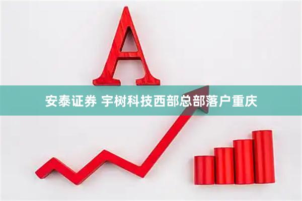 安泰证券 宇树科技西部总部落户重庆