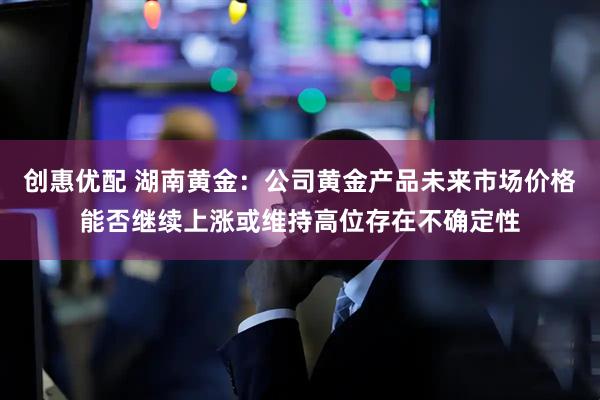 创惠优配 湖南黄金：公司黄金产品未来市场价格能否继续上涨或维持高位存在不确定性
