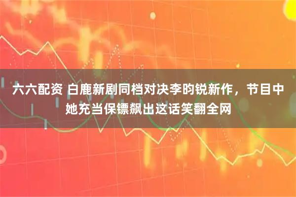 六六配资 白鹿新剧同档对决李昀锐新作，节目中她充当保镖飙出这话笑翻全网