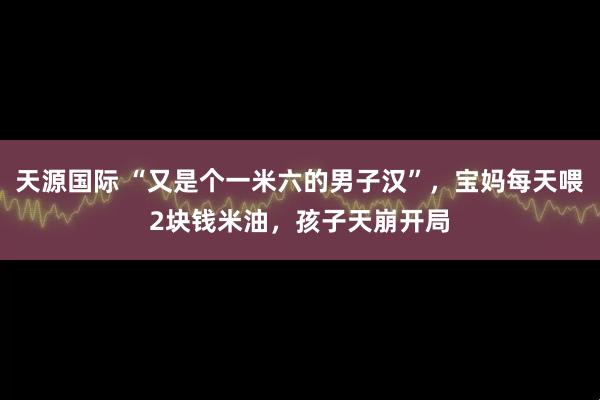天源国际 “又是个一米六的男子汉”，宝妈每天喂2块钱米油，孩子天崩开局