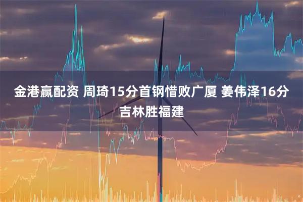 金港赢配资 周琦15分首钢惜败广厦 姜伟泽16分吉林胜福建