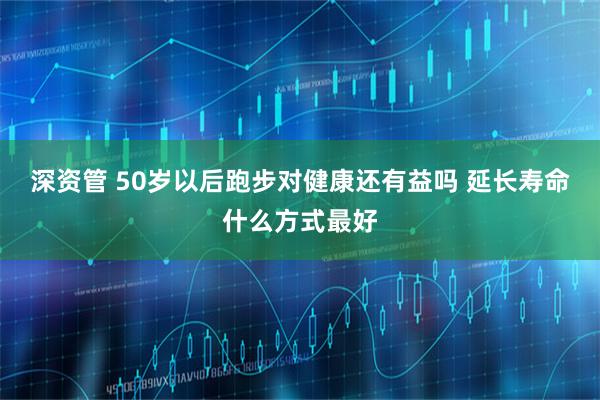 深资管 50岁以后跑步对健康还有益吗 延长寿命什么方式最好