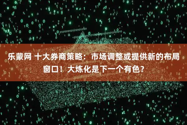 乐蒙网 十大券商策略：市场调整或提供新的布局窗口！大炼化是下一个有色？