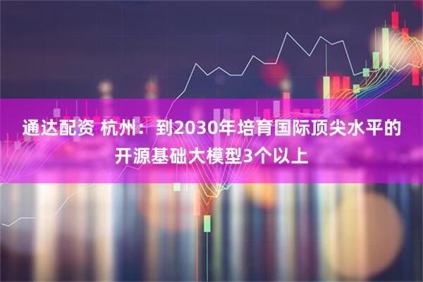 通达配资 杭州：到2030年培育国际顶尖水平的开源基础大模型3个以上