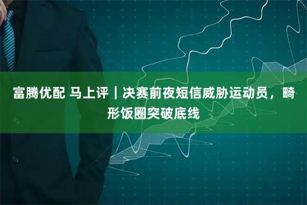 富腾优配 马上评｜决赛前夜短信威胁运动员，畸形饭圈突破底线