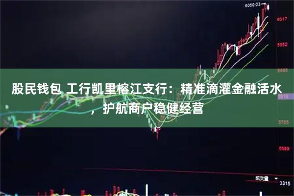 股民钱包 工行凯里榕江支行：精准滴灌金融活水，护航商户稳健经营