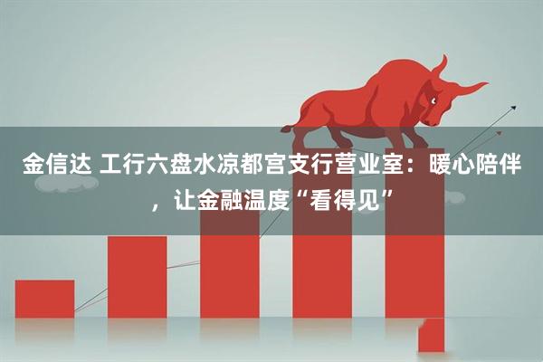 金信达 工行六盘水凉都宫支行营业室：暖心陪伴，让金融温度“看得见”