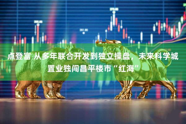 点登富 从多年联合开发到独立操盘，未来科学城置业独闯昌平楼市“红海”