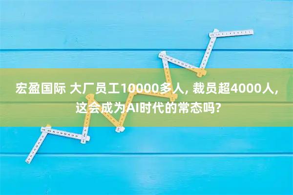 宏盈国际 大厂员工10000多人, 裁员超4000人, 这会成为AI时代的常态吗?