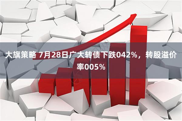 大旗策略 7月28日广大转债下跌042%，转股溢价率005%