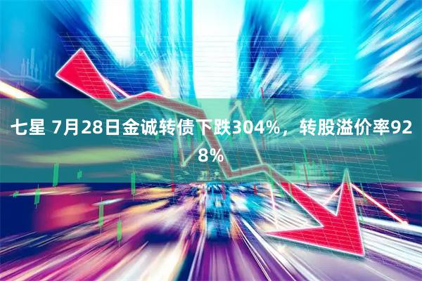 七星 7月28日金诚转债下跌304%，转股溢价率928%