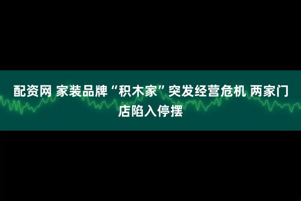 配资网 家装品牌“积木家”突发经营危机 两家门店陷入停摆