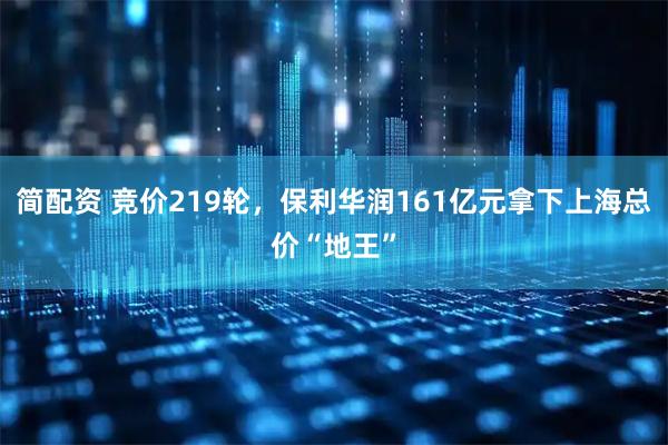 简配资 竞价219轮，保利华润161亿元拿下上海总价“地王”